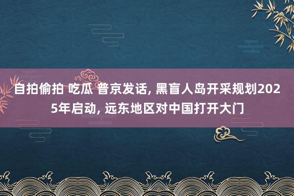 自拍偷拍 吃瓜 普京发话， 黑盲人岛开采规划2025年启动， 远东地区对中国打开大门