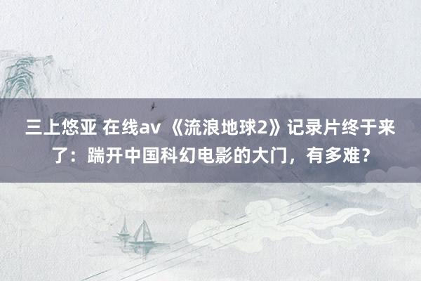 三上悠亚 在线av 《流浪地球2》记录片终于来了：踹开中国科幻电影的大门，有多难？