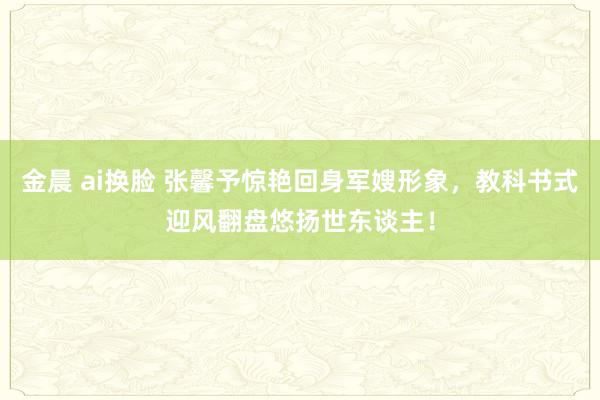 金晨 ai换脸 张馨予惊艳回身军嫂形象，教科书式迎风翻盘悠扬世东谈主！