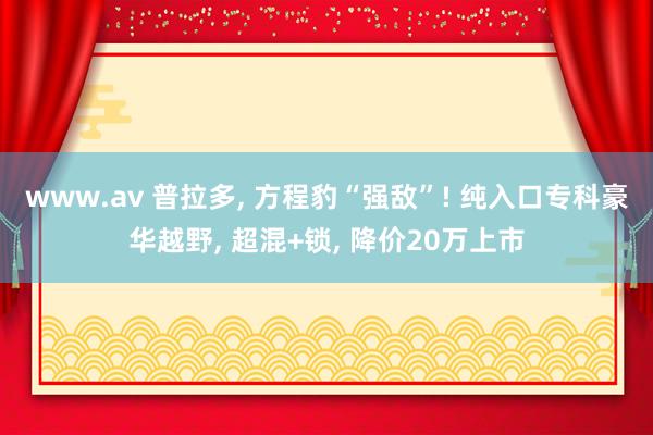 www.av 普拉多， 方程豹“强敌”! 纯入口专科豪华越野， 超混+锁， 降价20万上市