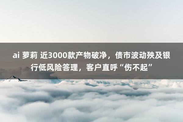 ai 萝莉 近3000款产物破净，债市波动殃及银行低风险答理，客户直呼“伤不起”