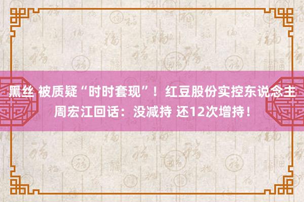 黑丝 被质疑“时时套现”！红豆股份实控东说念主周宏江回话：没减持 还12次增持！
