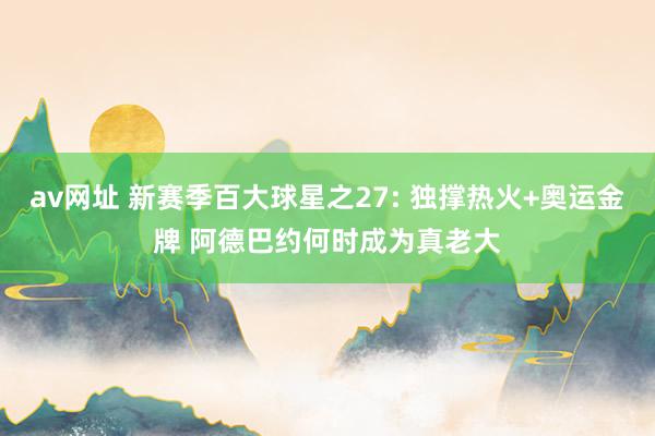 av网址 新赛季百大球星之27: 独撑热火+奥运金牌 阿德巴约何时成为真老大
