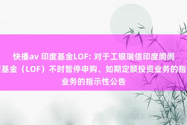 快播av 印度基金LOF: 对于工银瑞信印度阛阓证券投资基金(LOF)不时暂停申购、如期定额投资业务的指示性公告
