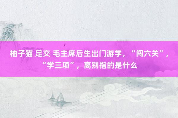 柚子猫 足交 毛主席后生出门游学，“闯六关”，“学三项”，离别指的是什么