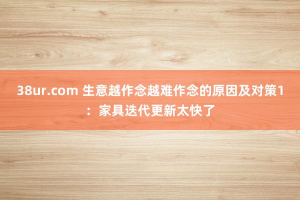 38ur.com 生意越作念越难作念的原因及对策1：家具迭代更新太快了