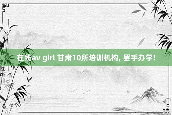 在线av girl 甘肃10所培训机构，<a href=