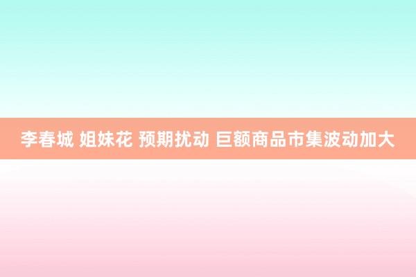李春城 姐妹花 预期扰动 巨额商品市集波动加大