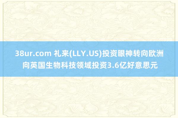 38ur.com 礼来(LLY.US)投资眼神转向欧洲 向英国生物科技领域投资3.6亿好意思元