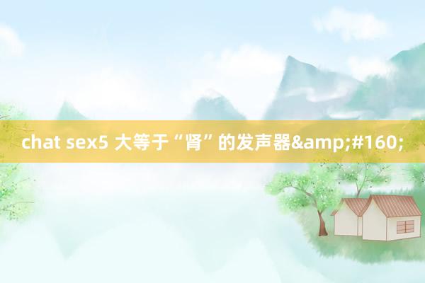 chat sex5 大等于“肾”的发声器 