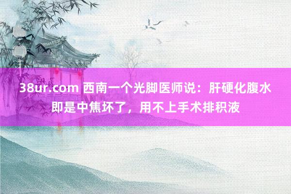 38ur.com 西南一个光脚医师说:肝硬化腹水即是中焦坏了,用不上手术排积液