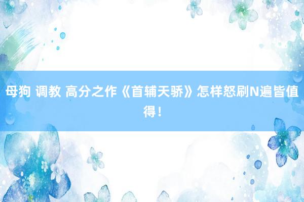 母狗 调教 高分之作《首辅天骄》怎样怒刷N遍皆值得！