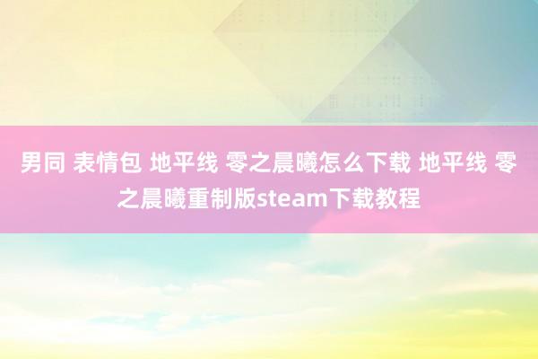 男同 表情包 地平线 零之晨曦怎么下载 地平线 零之晨曦重制版steam下载教程