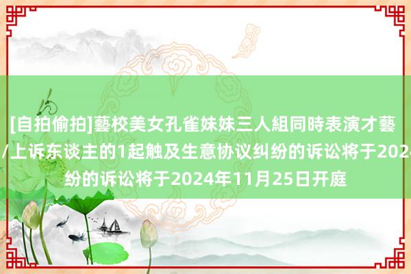 [自拍偷拍]藝校美女孔雀妹妹三人組同時表演才藝 讯飞智元看成原告/上诉东谈主的1起触及生意协议纠纷的诉讼将于2024年11月25日开庭