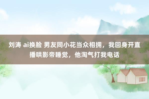 刘涛 ai换脸 男友同小花当众相拥，我回身开直播哄影帝睡觉，他淘气打我电话