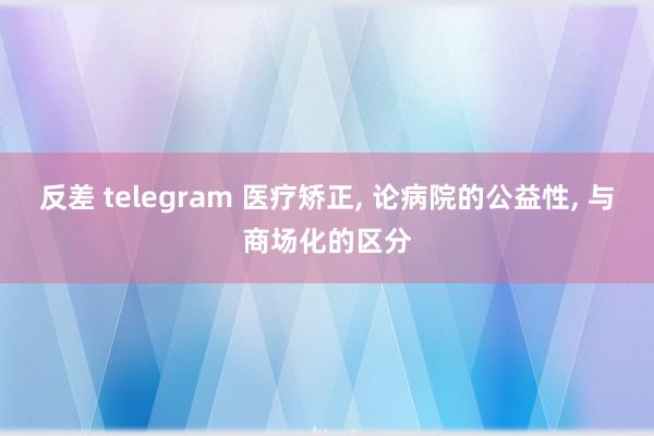 反差 telegram 医疗矫正， 论病院的公益性， 与商场化的区分