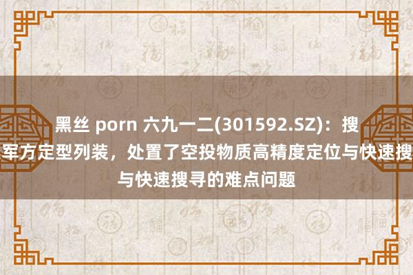 黑丝 porn 六九一二(301592.SZ):搜索器居品已获军方定型列装,处置了空投物质高精度定位与快速搜寻的难点问题