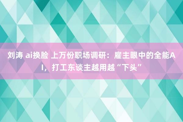 刘涛 ai换脸 上万份职场调研：雇主眼中的全能AI，打工东谈主越用越“下头”