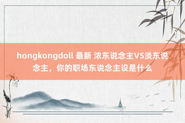 hongkongdoll 最新 浓东说念主VS淡东说念主，你的职场东说念主设是什么