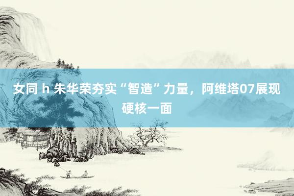女同 h 朱华荣夯实“智造”力量，阿维塔07展现硬核一面