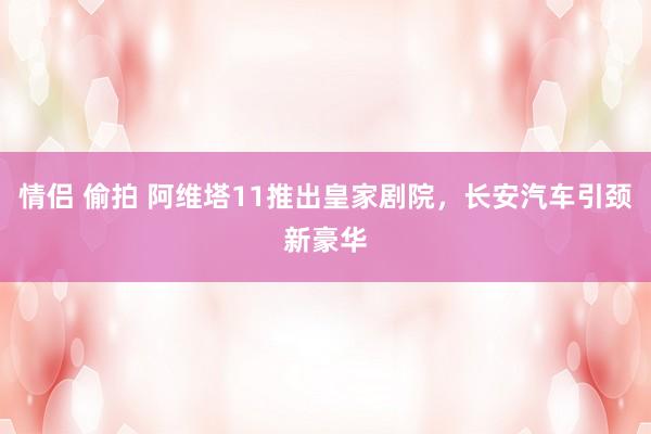 情侣 偷拍 阿维塔11推出皇家剧院，长安汽车引颈新豪华