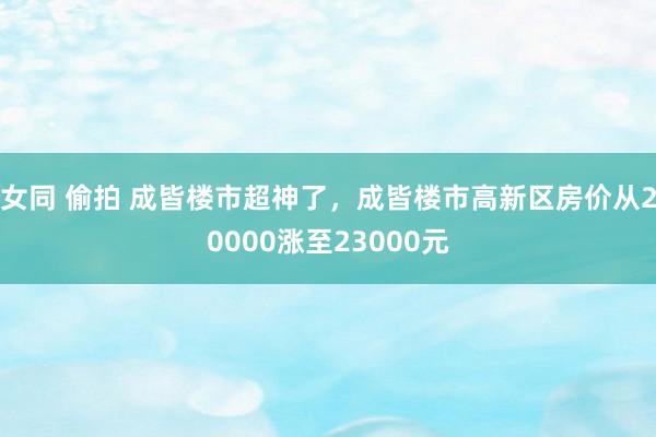 女同 偷拍 成皆楼市超神了，成皆楼市高新区房价从20000涨至23000元