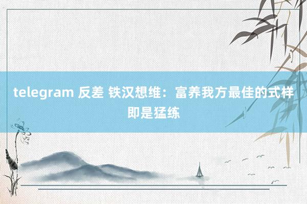 telegram 反差 铁汉想维：富养我方最佳的式样即是猛练