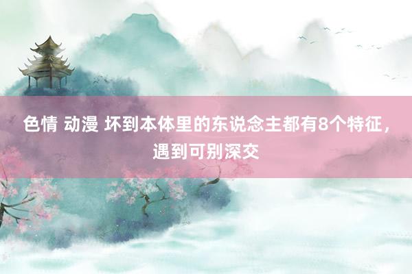 色情 动漫 坏到本体里的东说念主都有8个特征，遇到可别深交