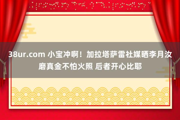 38ur.com 小宝冲啊！加拉塔萨雷社媒晒李月汝磨真金不怕火照 后者开心比耶