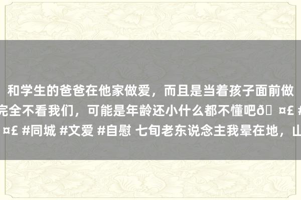 和学生的爸爸在他家做爱，而且是当着孩子面前做爱，太刺激了，孩子完全不看我们，可能是年龄还小什么都不懂吧🤣 #同城 #文爱 #自慰 七旬老东说念主我晕在地，山东15岁少年伸接济