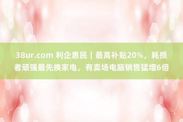 38ur.com 利企惠民｜最高补贴20%，耗损者顽强最先换家电，有卖场电脑销售猛增6倍