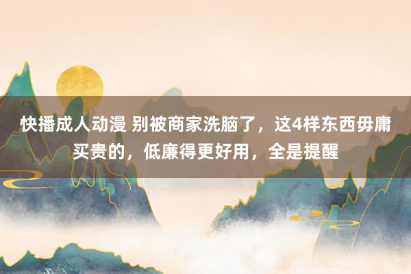 快播成人动漫 别被商家洗脑了，这4样东西毋庸买贵的，低廉得更好用，全是提醒