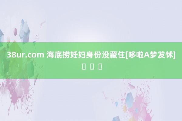38ur.com 海底捞妊妇身份没藏住[哆啦A梦发怵] ​​​