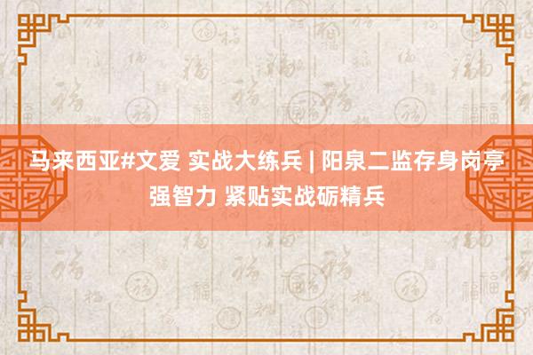 马来西亚#文爱 实战大练兵 | 阳泉二监存身岗亭强智力 紧贴实战砺精兵