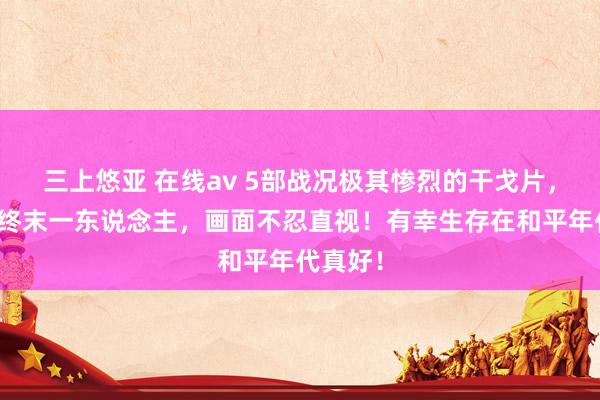 三上悠亚 在线av 5部战况极其惨烈的干戈片，来去到终末一东说念主，画面不忍直视！有幸生存在和平年代真好！