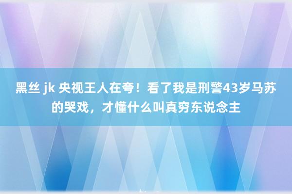 黑丝 jk 央视王人在夸！看了我是刑警43岁马苏的哭戏，才懂什么叫真穷东说念主