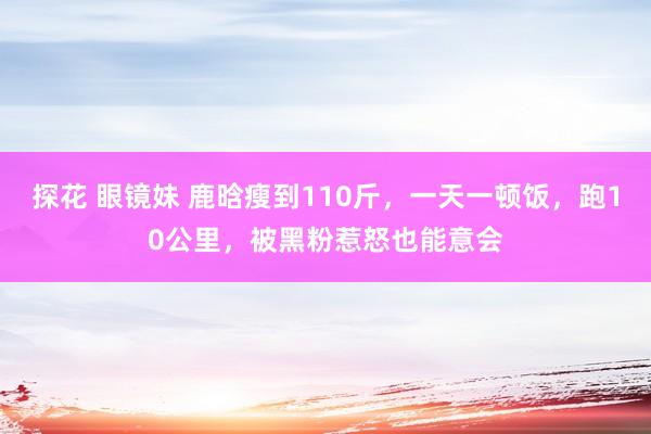 探花 眼镜妹 鹿晗瘦到110斤，一天一顿饭，跑10公里，被黑粉惹怒也能意会