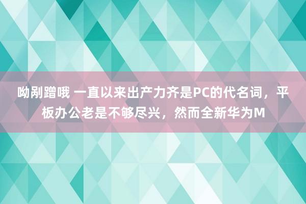 呦剐蹭哦 一直以来出产力齐是PC的代名词，平板办公老是不够尽兴，然而全新华为M