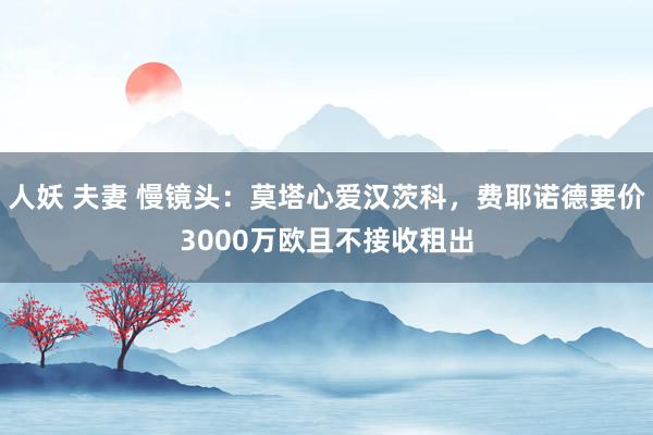 人妖 夫妻 慢镜头：莫塔心爱汉茨科，费耶诺德要价3000万欧且不接收租出
