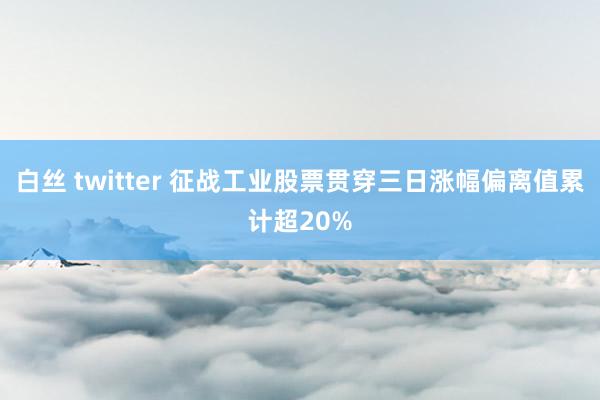 白丝 twitter 征战工业股票贯穿三日涨幅偏离值累计超20%