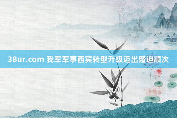 38ur.com 我军军事西宾转型升级迈出蹙迫顺次