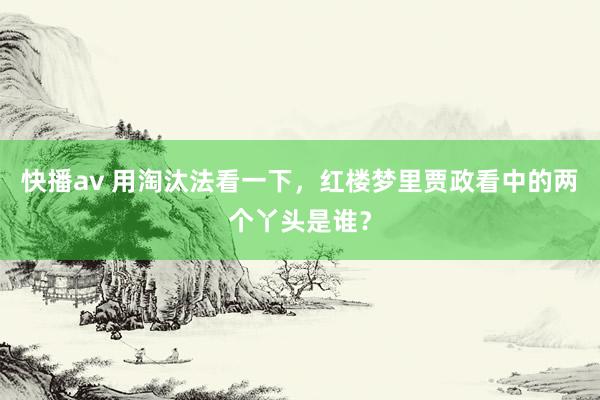 快播av 用淘汰法看一下，红楼梦里贾政看中的两个丫头是谁？