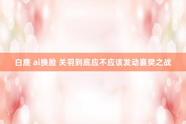白鹿 ai换脸 关羽到底应不应该发动襄樊之战