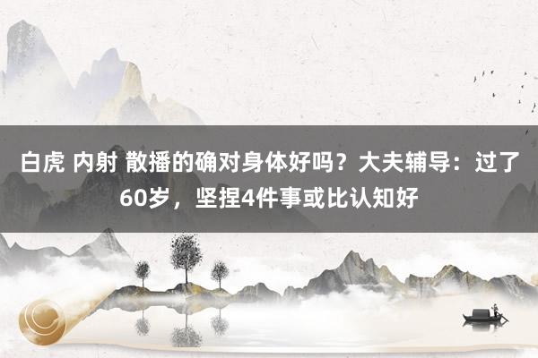 白虎 内射 散播的确对身体好吗？大夫辅导：过了60岁，坚捏4件事或比认知好