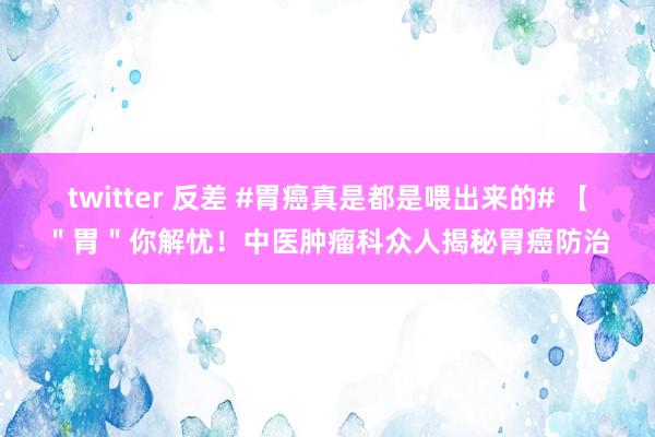 twitter 反差 #胃癌真是都是喂出来的# 【＂胃＂你解忧！中医肿瘤科众人揭秘胃癌防治