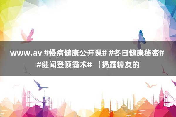 www.av #慢病健康公开课# #冬日健康秘密# #健闻登顶霸术# 【揭露糖友的