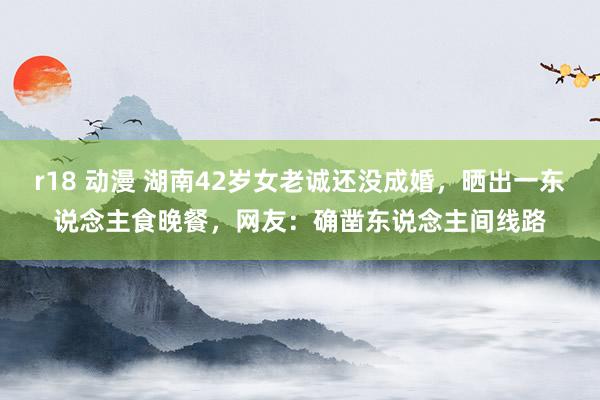r18 动漫 湖南42岁女老诚还没成婚，晒出一东说念主食晚餐，网友：确凿东说念主间线路