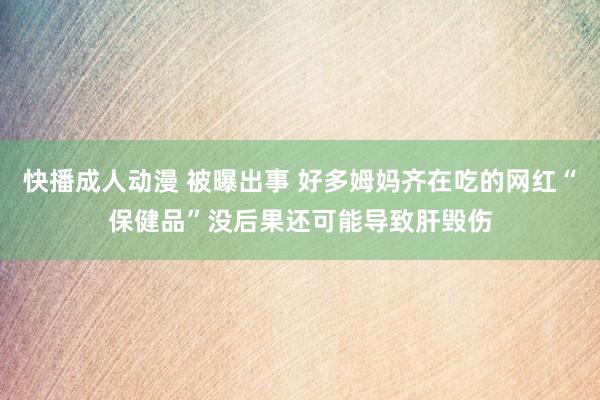 快播成人动漫 被曝出事 好多姆妈齐在吃的网红“保健品”没后果还可能导致肝毁伤