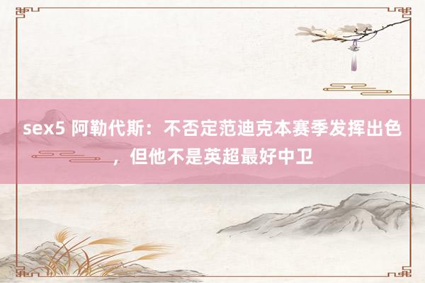 sex5 阿勒代斯：不否定范迪克本赛季发挥出色，但他不是英超最好中卫
