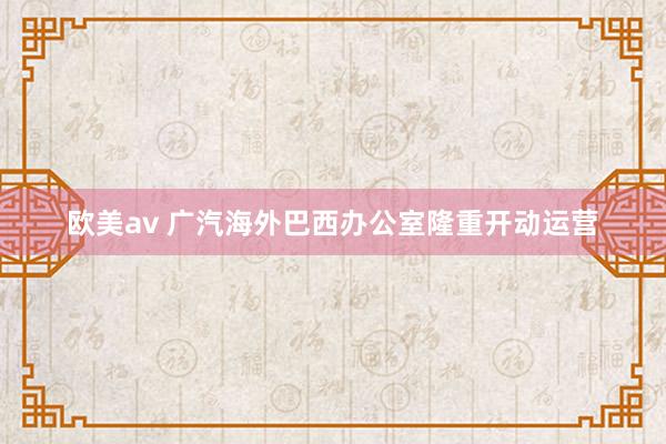 欧美av 广汽海外巴西办公室隆重开动运营